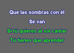 Que las sombras con (el

Se van

Si tu quieres al sol cantar

Tu tienes que aprender