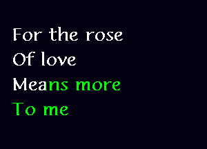 For the rose
Of love

Means more
To me