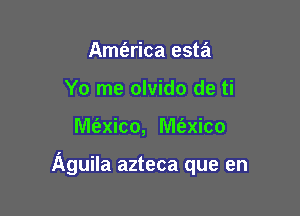 Amt'arica esta
Yo me olvido de ti

lVle'zxico, M6.xico

Aguila azteca que en