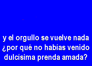 y el orgullo se vuelve nada
gpor que'e no habias venido
dulcisima prenda amada?