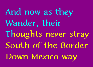 And now as they

Wander, their
Thoughts never stray

South of the Border
Down Mexico way