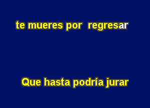 te mueres por regresar

Que hasta podria jurar