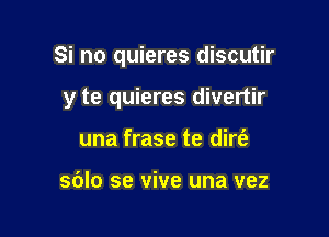 Si no quieres discutir

y te quieres divertir
una frase te dire'e

sblo se vive una vez