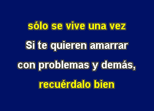 sblo se vive una vez

Si te quieren amarrar

con problemas y demas,

recufardalo bien