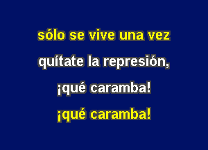 sblo se vive una vez

quitate la represibn,

iqufa caramba!

iqufa caramba!