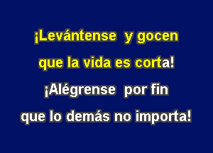 iLevantense y gocen
que la vida es corta!

iAlfagrense por fin

que lo demas no importa!