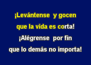 iLevantense y gocen
que la vida es corta!

iAlfagrense por fin

que lo demas no importa!