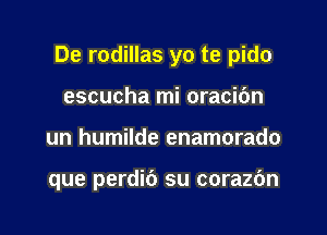 De rodillas yo te pido
escucha mi oracibn

un humilde enamorado

que perdib su corazc'm