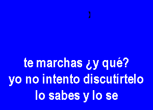 te marchas ay qus'e?
yo no intento discutirtelo
Io sabes y lo se