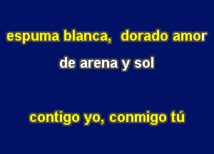 espuma blanca, dorado amor

de arena y sol

contigo yo, conmigo tL'I