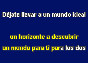 Dt'ejate llevar a un mundo ideal

un horizonte a descubrir

un mundo para ti para los dos