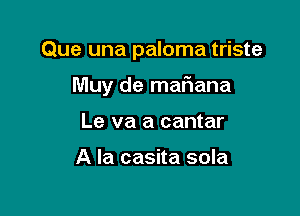 Que una paloma triste

Muy de maF1ana
Le va a cantar

A la casita sola