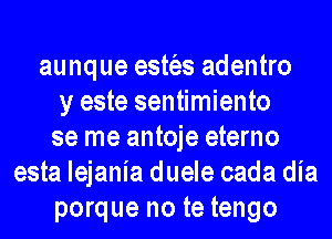 aunque estt'es adentro
y este sentimiento
se me antoje eterno
esta lejania duele cada dia
porque no te tengo