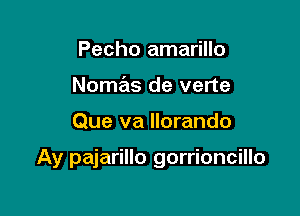 Pecho amarillo
Nomas de verte

Que va llorando

Ay pajarillo gorrioncillo