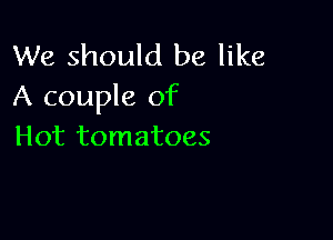 We should be like
A couple of

Hot tomatoes