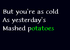 But you're as cold
As yesterday's

Mashed potatoes