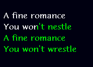 A fine romance
You won't nestle

A fine romance
You won't wrestle