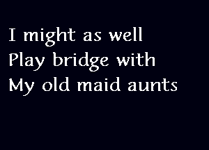 I might as well
Play bridge with

My old maid aunts