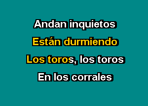 Andan inquietos

Estan durmiendo
Los toros, los toros

En Ios corrales