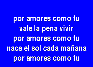 por amores como tu
vale la pena vivir
por amores como tu
nace el sol cada mariana
por amores como tu