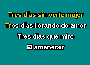 Tres dias sin verte mujer

Tres dias llorando de amor
Tres dias que miro

El amanecer