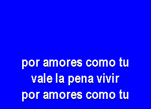 por amores como tu
vale la pena vivir
por amores como tu