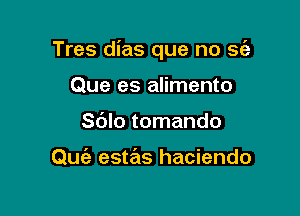 Tres dias que no S(a

Que es alimento
Sblo tomando

Quiz estas haciendo