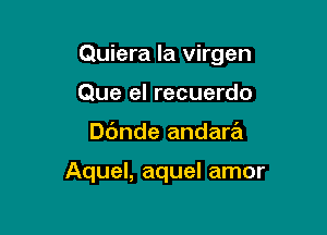 Quiera la virgen

Que el recuerdo
Dc'mde andara

Aquel, aquel amor