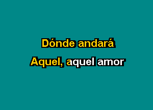 Dbnde andara

Aquel, aquel amor