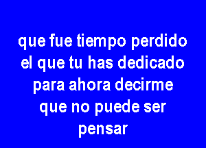 que fue tiempo perdido
el que tu has dedicado

para ahora decirme
que no puede ser
pensar