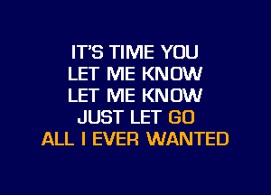 IT'S TIME YOU
LET ME KNOW
LET ME KNOW
JUST LET GO
ALL I EVER WANTED