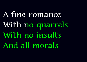 A fine romance
With no quarrels

With no insults
And all morals