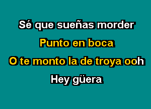 S(e que suerias morder

Punto en boca
0 te monto la de troya ooh

Hey gijera