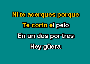 Ni te acerques porque

Te corto el pelo

En un dos por tres

Hey gUera