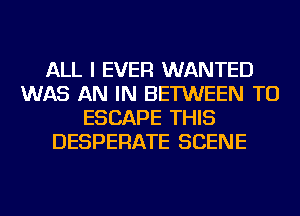 ALL I EVER WANTED
WAS AN IN BETWEEN TU
ESCAPE THIS
DESPERATE SCENE