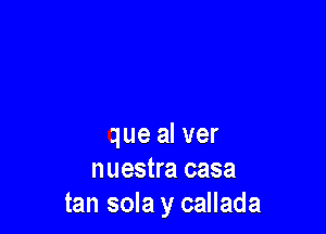 que al ver
nuestra casa
tan sola y callada