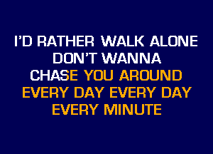 I'D RATHER WALK ALONE
DON'T WANNA
CHASE YOU AROUND
EVERY DAY EVERY DAY
EVERY MINUTE