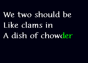 We two should be
Like clams in

A dish of chowder