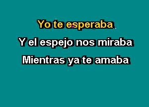 Yo te esperaba.

Y el espejo nos miraba

Mientras ya te amaba