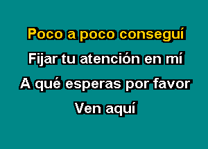 Poco a poco consegui

Fijar tu atencibn en mi

A qufa esperas por favor

Ven aqui