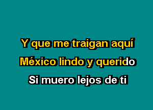 Y que me traigan aqui

M(exico lindo y querido

Si muero Iejos de ti