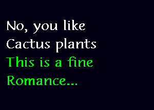 No, you like
Cactus plants

This is a fine
Romance...