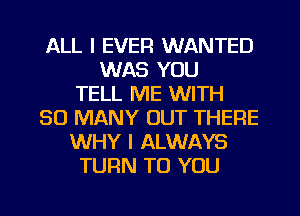 ALL I EVER WANTED
WAS YOU
TELL ME WITH
SO MANY OUT THERE
WHY I ALWAYS
TURN TO YOU