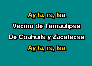 Ay la, ra, laa
Vecino de Tamaulipas

De Coahuila y Zacatecas

Ay la, ra, laa