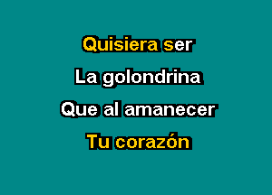 Quisiera ser

La golondrina

Que al amanecer

Tu corazdn