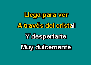 Llega para ver
A travc'as del cristal

Y despertarte

Muy dulcemente