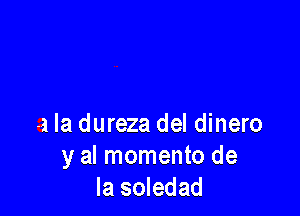 a la dureza del dinero
y al momento de
la soledad