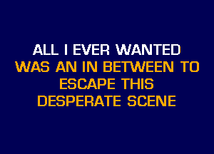 ALL I EVER WANTED
WAS AN IN BETWEEN TU
ESCAPE THIS
DESPERATE SCENE