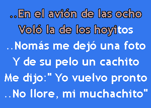 ..En el avic'm de las ocho
Vol6 la de los hoyitos
..Nomas me dejc') una foto
Y de su pelo un cachito
Me dijOI Yo vuelvo pronto
..No llore, mi muchachito