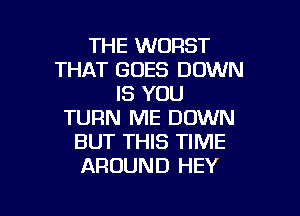 THE WORST
THAT GOES DOWN
IS YOU
TURN ME DOWN
BUT THIS TIME
AROUND HEY

g